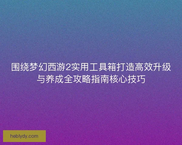 围绕梦幻西游2实用工具箱打造高效升级与养成全攻略指南核心技巧