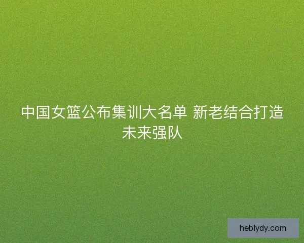 中国女篮公布集训大名单 新老结合打造未来强队