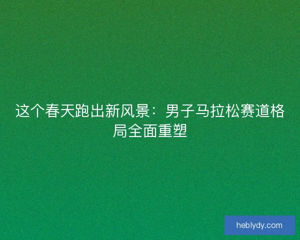 这个春天跑出新风景：男子马拉松赛道格局全面重塑