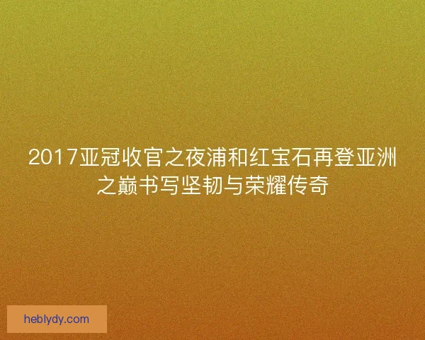 2017亚冠收官之夜浦和红宝石再登亚洲之巅书写坚韧与荣耀传奇
