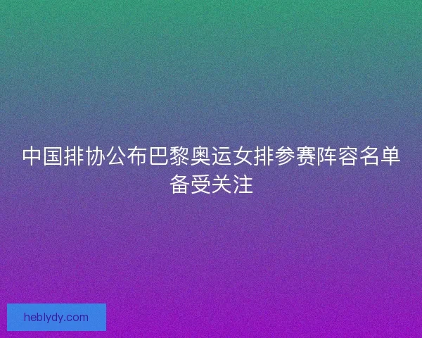 中国排协公布巴黎奥运女排参赛阵容名单备受关注