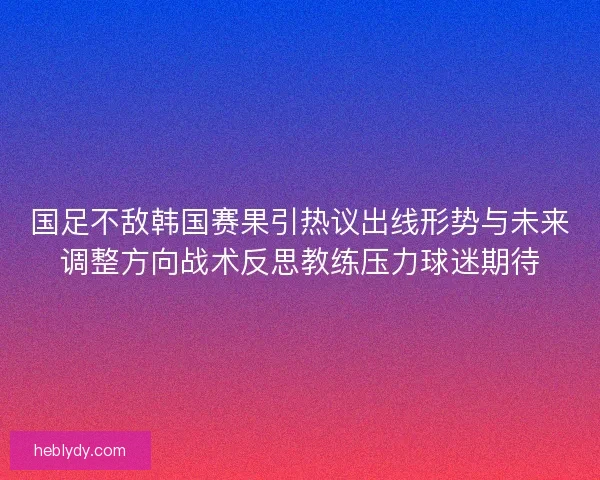 国足不敌韩国赛果引热议出线形势与未来调整方向战术反思教练压力球迷期待