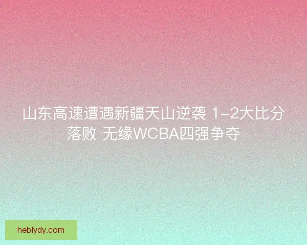 山东高速遭遇新疆天山逆袭 1-2大比分落败 无缘WCBA四强争夺