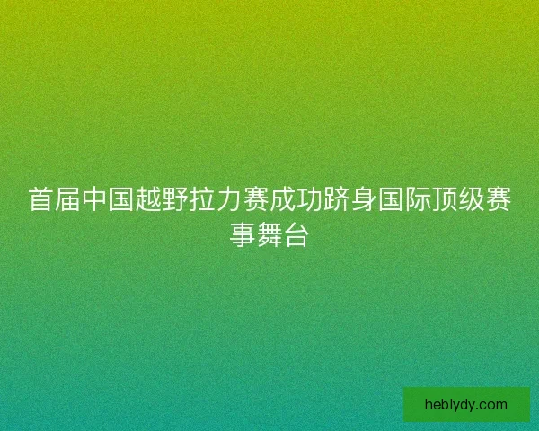 首届中国越野拉力赛成功跻身国际顶级赛事舞台