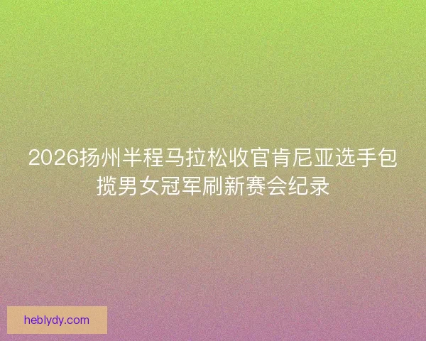 2026扬州半程马拉松收官肯尼亚选手包揽男女冠军刷新赛会纪录