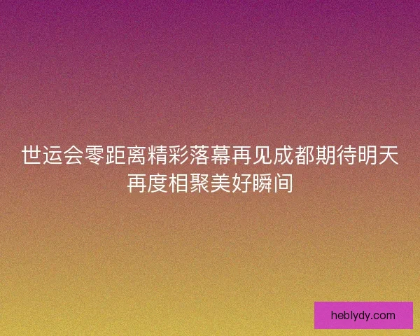 世运会零距离精彩落幕再见成都期待明天再度相聚美好瞬间