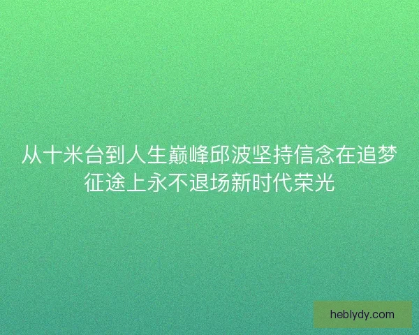 从十米台到人生巅峰邱波坚持信念在追梦征途上永不退场新时代荣光