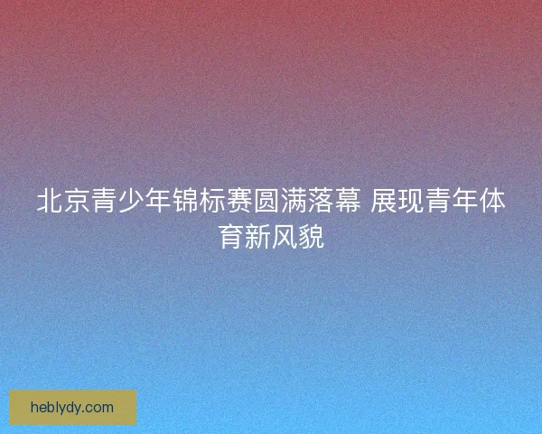 北京青少年锦标赛圆满落幕 展现青年体育新风貌