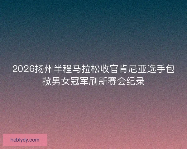 2026扬州半程马拉松收官肯尼亚选手包揽男女冠军刷新赛会纪录