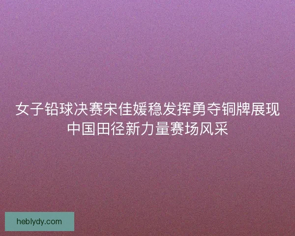 女子铅球决赛宋佳媛稳发挥勇夺铜牌展现中国田径新力量赛场风采