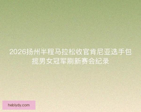 2026扬州半程马拉松收官肯尼亚选手包揽男女冠军刷新赛会纪录