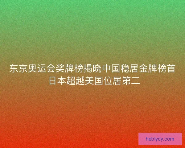 东京奥运会奖牌榜揭晓中国稳居金牌榜首 日本超越美国位居第二