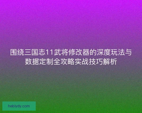 围绕三国志11武将修改器的深度玩法与数据定制全攻略实战技巧解析