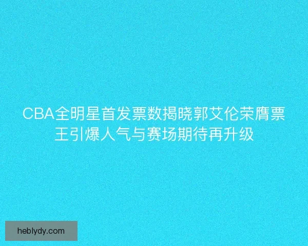 CBA全明星首发票数揭晓郭艾伦荣膺票王引爆人气与赛场期待再升级