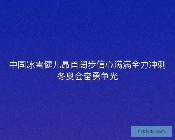 中国冰雪健儿昂首阔步信心满满全力冲刺冬奥会奋勇争光