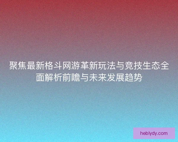 聚焦最新格斗网游革新玩法与竞技生态全面解析前瞻与未来发展趋势